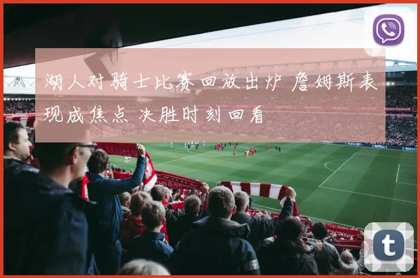 湖人对骑士比赛回放出炉 詹姆斯表现成焦点 决胜时刻回看