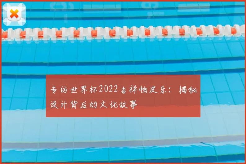 专访世界杯2022吉祥物皮乐：揭秘设计背后的文化故事