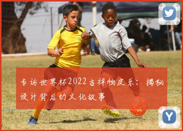 专访世界杯2022吉祥物皮乐：揭秘设计背后的文化故事