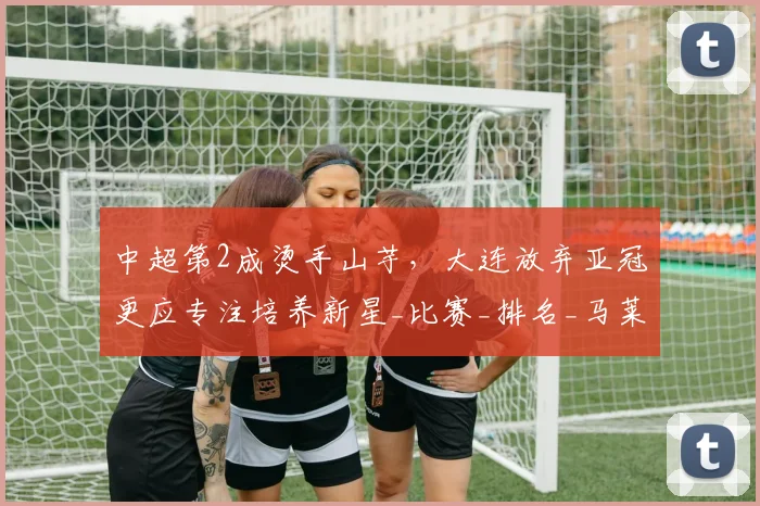 中超第2成烫手山芋，大连放弃亚冠更应专注培养新星_比赛_排名_马莱莱