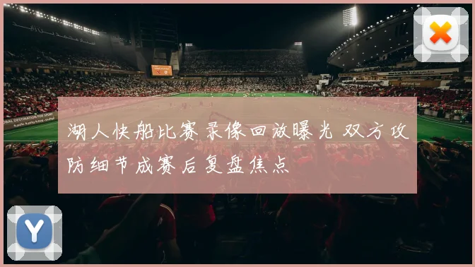 湖人快船比赛录像回放曝光 双方攻防细节成赛后复盘焦点
