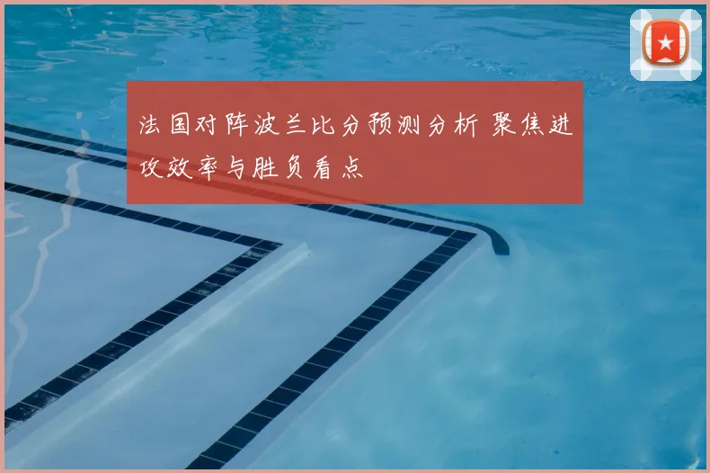 法国对阵波兰比分预测分析 聚焦进攻效率与胜负看点