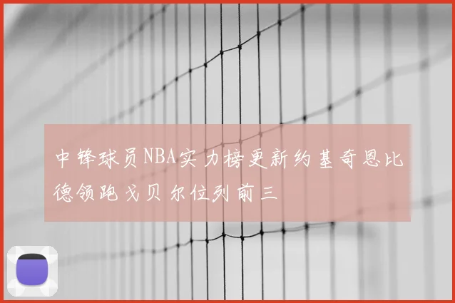 中锋球员NBA实力榜更新约基奇恩比德领跑戈贝尔位列前三